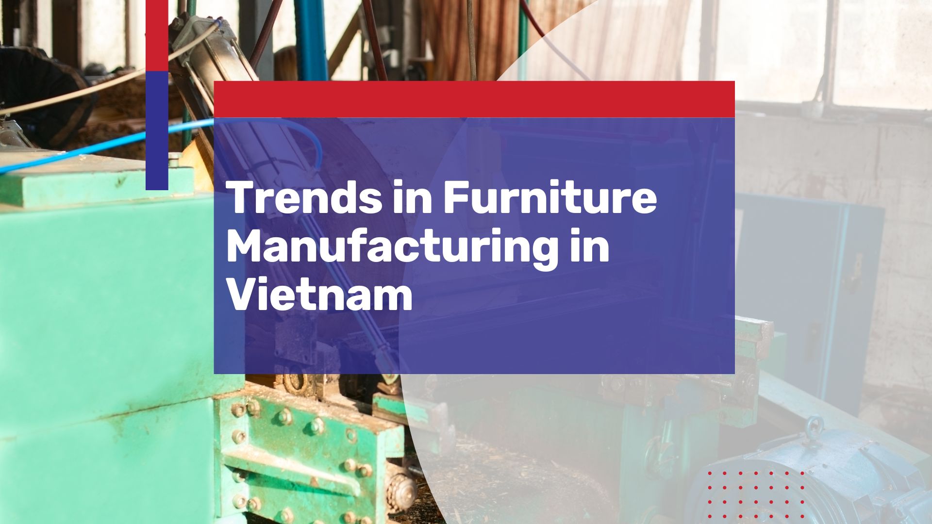 New Trends in Vietnam’s Furniture Market – Why You Should Start Manufacturing in Vietnam Today